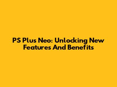PS Plus Neo: Unlocking New Features And Benefits