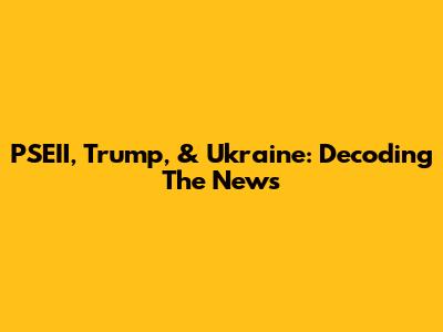 PSEII, Trump, & Ukraine: Decoding The News