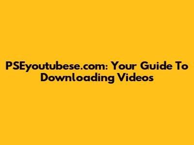 PSEyoutubese.com: Your Guide To Downloading Videos