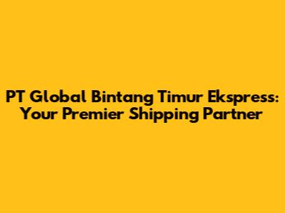 PT Global Bintang Timur Ekspress: Your Premier Shipping Partner