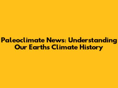 Paleoclimate News: Understanding Our Earth's Climate History