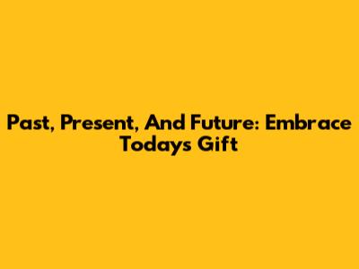 Past, Present, And Future: Embrace Today's Gift