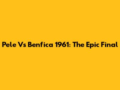 Pele Vs Benfica 1961: The Epic Final