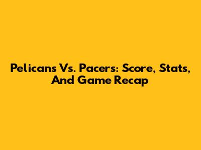 Pelicans Vs. Pacers: Score, Stats, And Game Recap