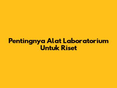 Pentingnya Alat Laboratorium Untuk Riset