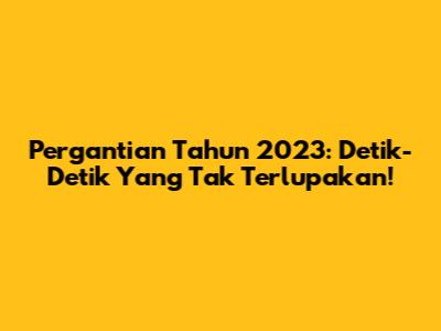 Pergantian Tahun 2023: Detik-Detik Yang Tak Terlupakan!