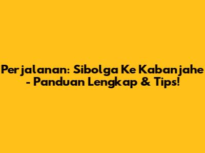 Perjalanan: Sibolga Ke Kabanjahe - Panduan Lengkap & Tips!