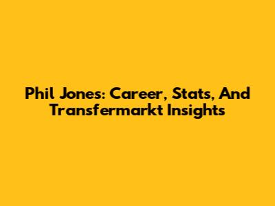Phil Jones: Career, Stats, And Transfermarkt Insights
