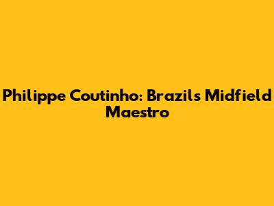 Philippe Coutinho: Brazil's Midfield Maestro
