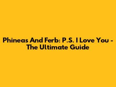 Phineas And Ferb: P.S. I Love You - The Ultimate Guide