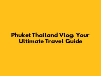 Phuket Thailand Vlog: Your Ultimate Travel Guide