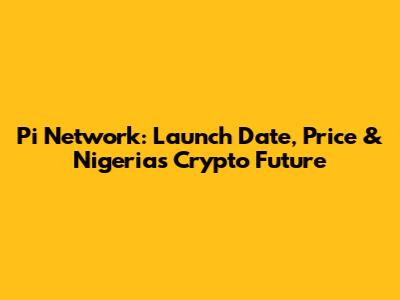 Pi Network: Launch Date, Price & Nigeria's Crypto Future