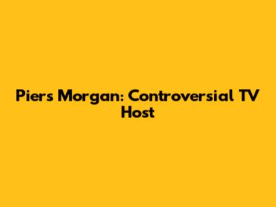 Piers Morgan: Controversial TV Host
