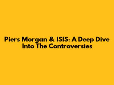 Piers Morgan & ISIS: A Deep Dive Into The Controversies