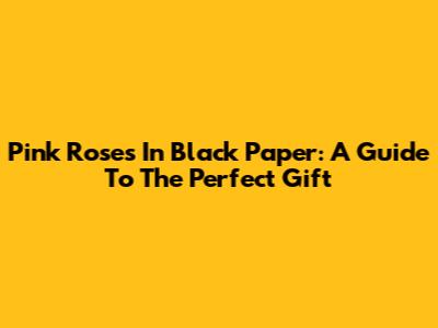 Pink Roses In Black Paper: A Guide To The Perfect Gift