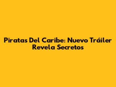 Piratas Del Caribe: Nuevo Tráiler Revela Secretos