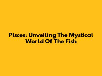 Pisces: Unveiling The Mystical World Of The Fish