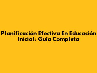 Planificación Efectiva En Educación Inicial: Guía Completa