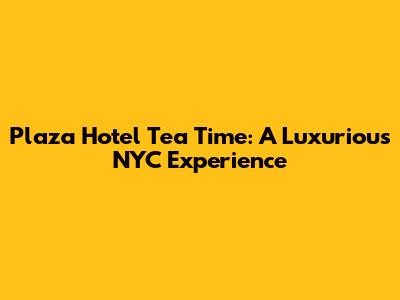 Plaza Hotel Tea Time: A Luxurious NYC Experience