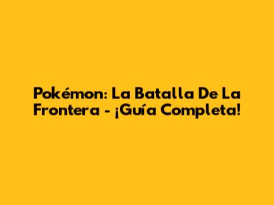 Pokémon: La Batalla De La Frontera - ¡Guía Completa!