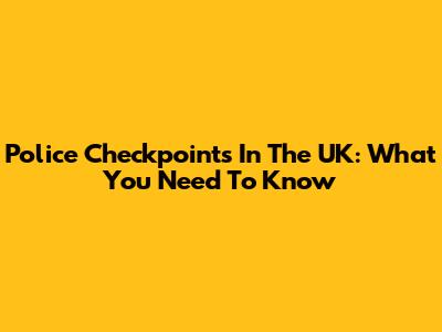 Police Checkpoints In The UK: What You Need To Know