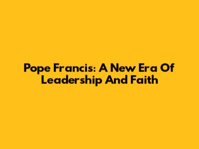 Pope Francis: A New Era Of Leadership And Faith