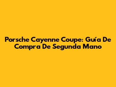 Porsche Cayenne Coupe: Guía De Compra De Segunda Mano