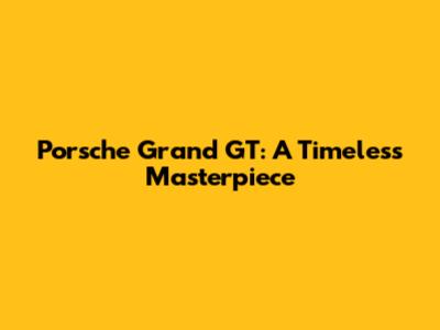 Porsche Grand GT: A Timeless Masterpiece