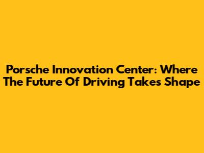 Porsche Innovation Center: Where The Future Of Driving Takes Shape