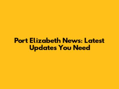 Port Elizabeth News: Latest Updates You Need