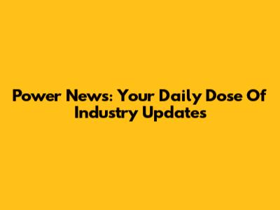 Power News: Your Daily Dose Of Industry Updates