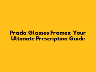 Prada Glasses Frames: Your Ultimate Prescription Guide