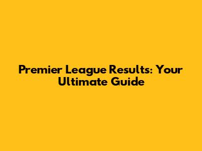 Premier League Results: Your Ultimate Guide
