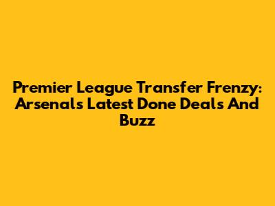Premier League Transfer Frenzy: Arsenal's Latest Done Deals And Buzz