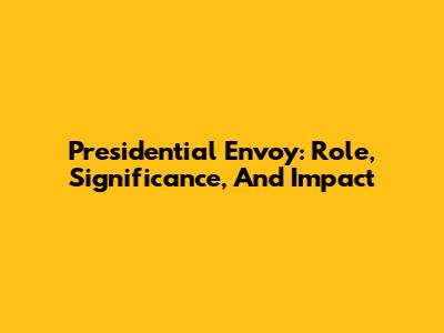 Presidential Envoy: Role, Significance, And Impact