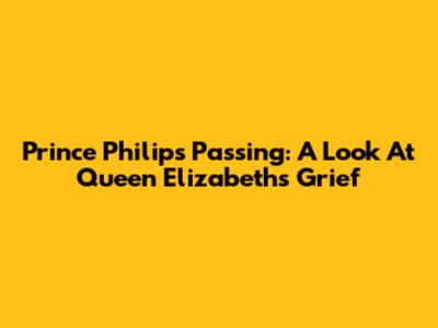 Prince Philip's Passing: A Look At Queen Elizabeth's Grief