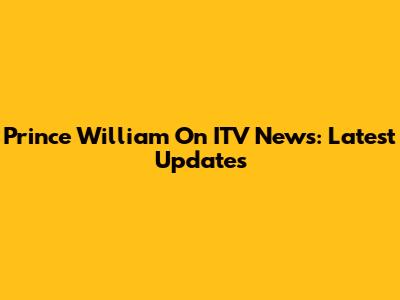 Prince William On ITV News: Latest Updates