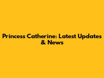 Princess Catherine: Latest Updates & News