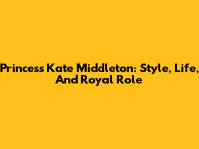 Princess Kate Middleton: Style, Life, And Royal Role