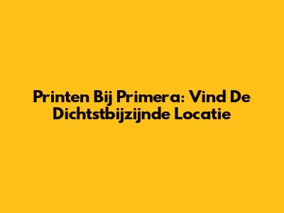 Printen Bij Primera: Vind De Dichtstbijzijnde Locatie