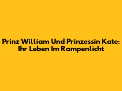 Prinz William Und Prinzessin Kate: Ihr Leben Im Rampenlicht