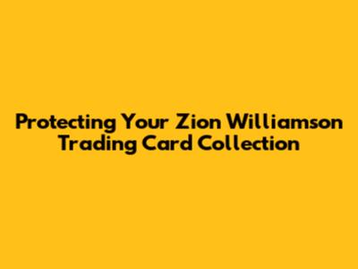 Protecting Your Zion Williamson Trading Card Collection