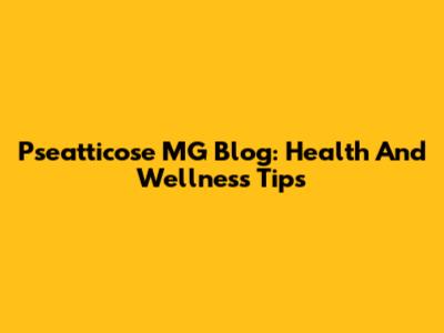 Pseatticose MG Blog: Health And Wellness Tips