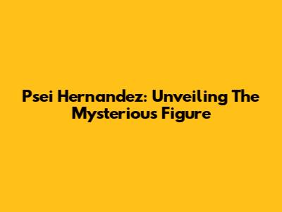 Psei Hernandez: Unveiling The Mysterious Figure