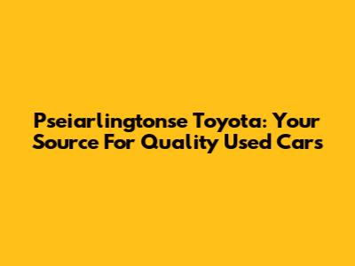 Pseiarlingtonse Toyota: Your Source For Quality Used Cars