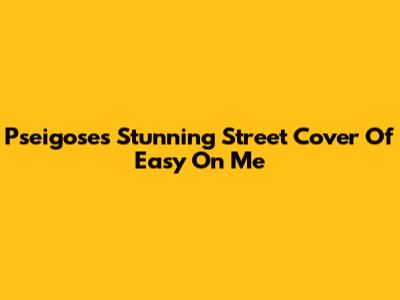 Pseigose's Stunning Street Cover Of Easy On Me