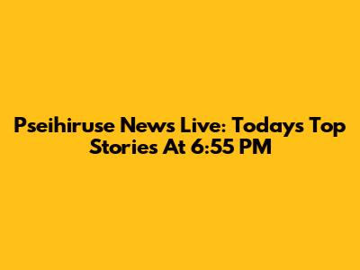Pseihiruse News Live: Today's Top Stories At 6:55 PM