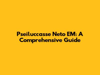 Pseiluccasse Neto EM: A Comprehensive Guide