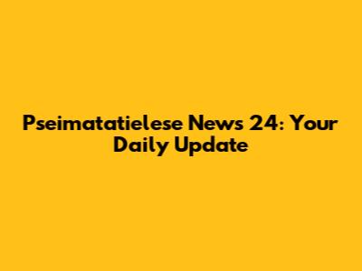 Pseimatatielese News 24: Your Daily Update
