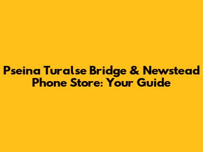 Pseina Turalse Bridge & Newstead Phone Store: Your Guide